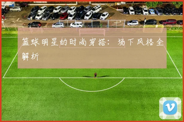 篮球明星的时尚穿搭:场下风格全解析