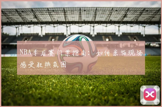 NBA季后赛门票指南:如何亲临现场感受狂热氛围