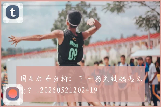 国足对手分析：下一场关键战怎么打？_20260521202419