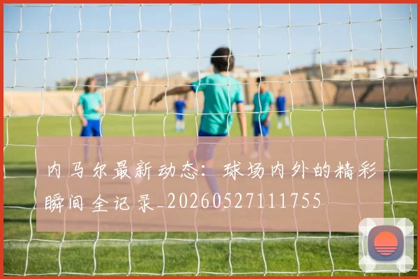 内马尔最新动态:球场内外的精彩瞬间全记录_20260527111755