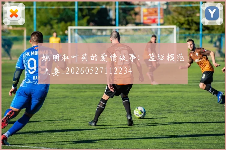 姚明和叶莉的爱情故事:篮坛模范夫妻_20260527112234