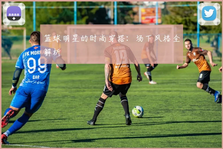 篮球明星的时尚穿搭:场下风格全解析