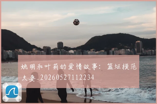 姚明和叶莉的爱情故事：篮坛模范夫妻_20260527112234