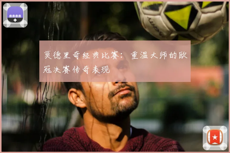 莫德里奇经典比赛:重温大师的欧冠决赛传奇表现